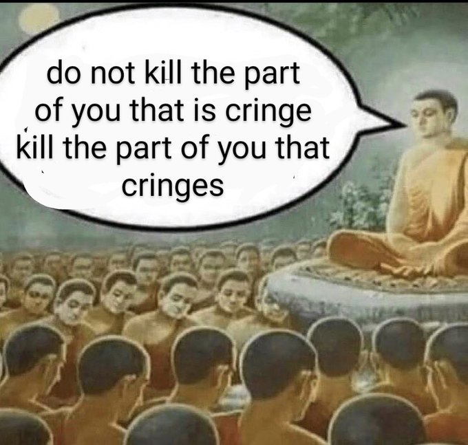 Do not kill the part of you that is cringe, kill the part of you that cringes.